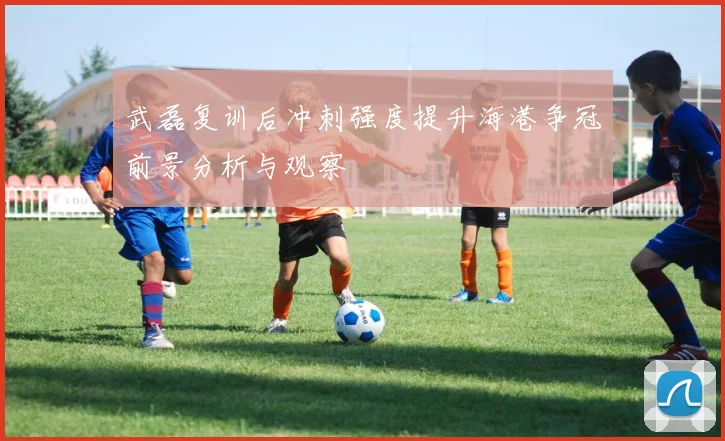 武磊复训后冲刺强度提升海港争冠前景分析与观察